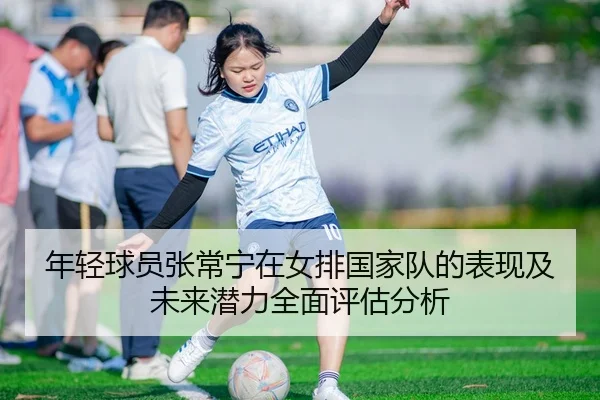 年轻球员张常宁在女排国家队的表现及未来潜力全面评估分析